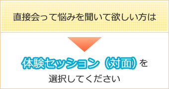 直接会って悩みを聞いて欲しい方は、⇒体験セッション(対面)を選択してください。 直接会って悩みを聞いて欲しい方は、⇒体験セッション(対面)を選択してください。